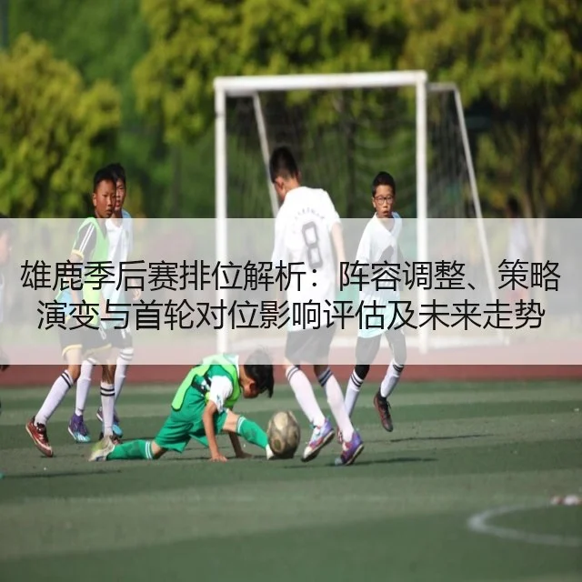 雄鹿季后赛排位解析:阵容调整、策略演变与首轮对位影响评估及未来走势